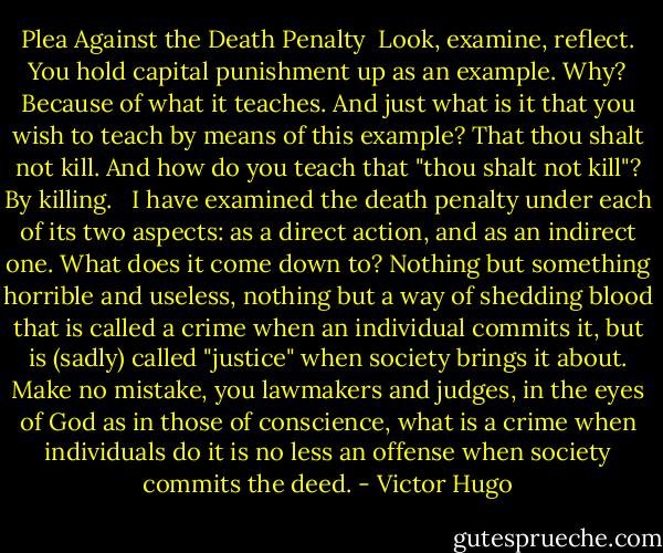 Plea Against the Death Penalty<br /><br />Look, examine, reflect. You hold capital punishment up as an example. Why? Because of what it teaches. And just what is it that you wish to teach by means of this example? That thou shalt not kill. And how do you teach that "thou shalt not kill"? By killing. <br /><br />I have examined the death penalty under each of its two aspects: as a direct action, and as an indirect one. What does it come down to? Nothing but something horrible and useless, nothing but a way of shedding blood that is called a crime when an individual commits it, but is (sadly) called "justice" when society brings it about. Make no mistake, you lawmakers and judges, in the eyes of God as in those of conscience, what is a crime when individuals do it is no less an offense when society commits the deed. - Victor Hugo