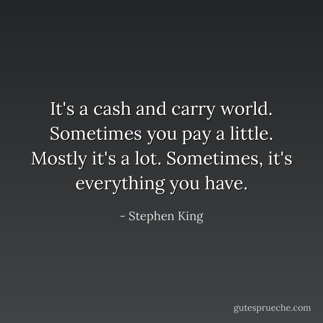It's a cash and carry world. Sometimes you pay a little. Mostly it's a lot. Sometimes, it's everything you have. - Stephen King