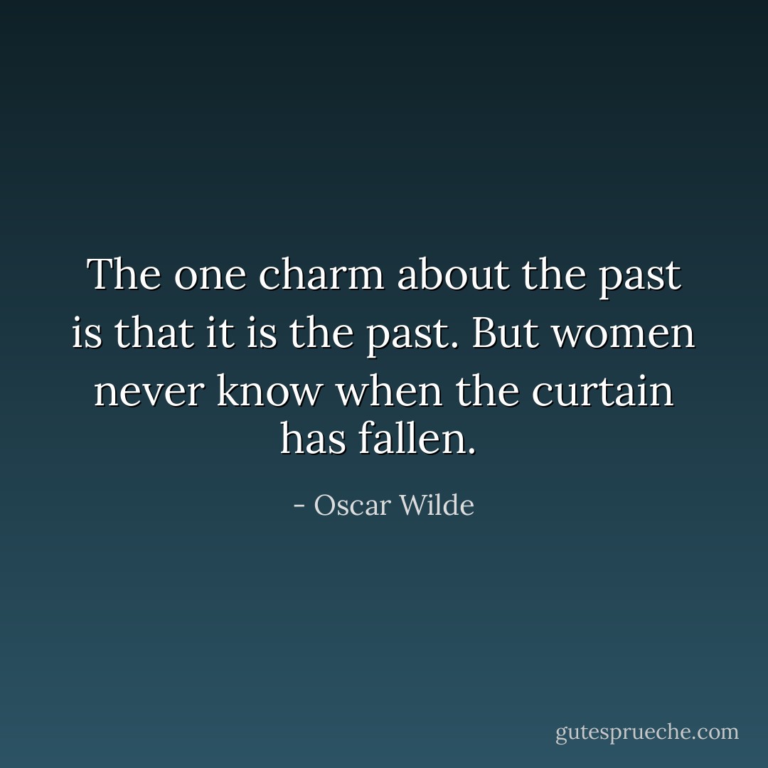 The one charm about the past is that it is the past. But women never know when the curtain has fallen.  - Oscar Wilde