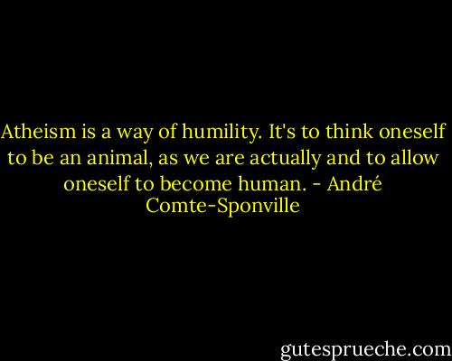 Atheism is a way of humility. It's to think oneself to be an animal, as we are actually and to allow oneself to become human. - André Comte-Sponville