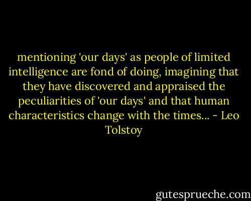 mentioning 'our days' as people of limited intelligence are fond of doing, imagining that they have discovered and appraised the peculiarities of 'our days' and that human characteristics change with the times... - Leo Tolstoy