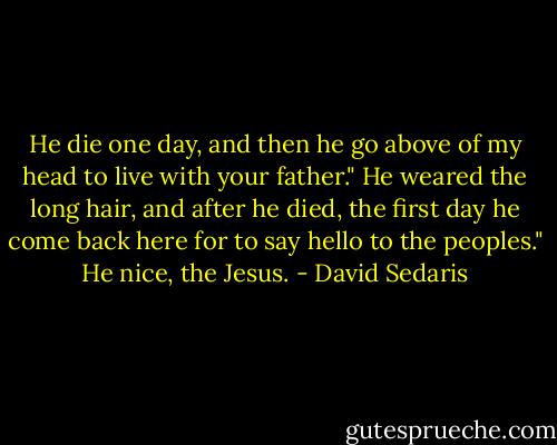 He die one day, and then he go above of my head to live with your father."<br />He weared the long hair, and after he died, the first day he come back here for to say hello to the peoples."<br />He nice, the Jesus. - David Sedaris
