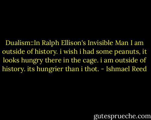 Dualism::In Ralph Ellison's Invisible Man<br />I am outside of history. i wish i had some peanuts, it looks hungry there in the cage.<br />i am outside of history. its hungrier than i thot. - Ishmael Reed