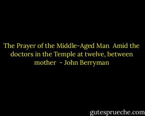 The Prayer of the Middle-Aged Man<br /><br />Amid the doctors in the Temple at twelve, between mother  - John Berryman