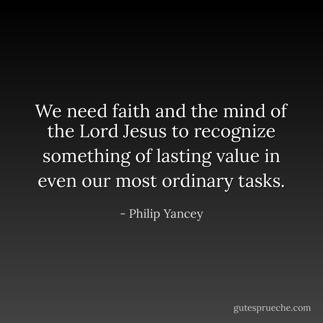 We need faith and the mind of the Lord Jesus to recognize something of lasting value in even our most ordinary tasks. - Philip Yancey