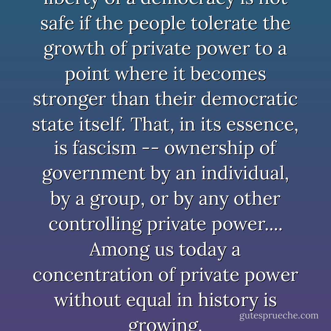 The first truth is that the liberty of a democracy is not safe if the people tolerate the growth of private power to a point where it becomes stronger than their democratic state itself. That, in its essence, is fascism -- ownership of government by an individual, by a group, or by any other controlling private power.... Among us today a concentration of private power without equal in history is growing. - Franklin D. Roosevelt