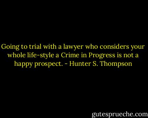 Going to trial with a lawyer who considers your whole life-style a Crime in Progress is not a happy prospect. - Hunter S. Thompson