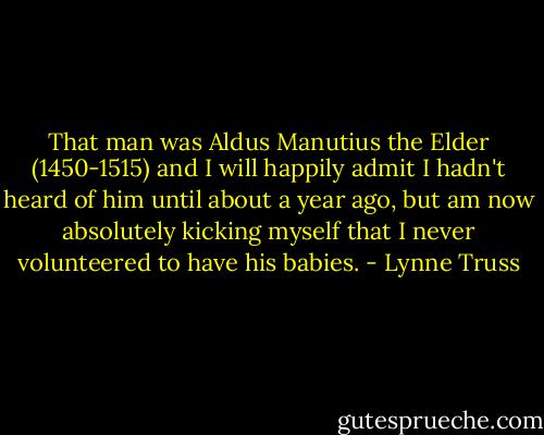 That man was Aldus Manutius the Elder (1450-1515) and I will happily admit I hadn't heard of him until about a year ago, but am now absolutely kicking myself that I never volunteered to have his babies. - Lynne Truss