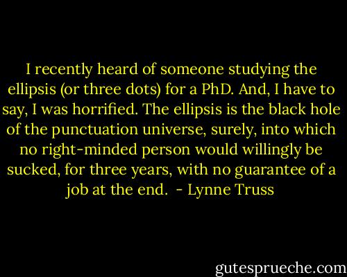I recently heard of someone studying the ellipsis (or three dots) for a PhD. And, I have to say, I was horrified. The ellipsis is the black hole of the punctuation universe, surely, into which no right-minded person would willingly be sucked, for three years, with no guarantee of a job at the end.  - Lynne Truss