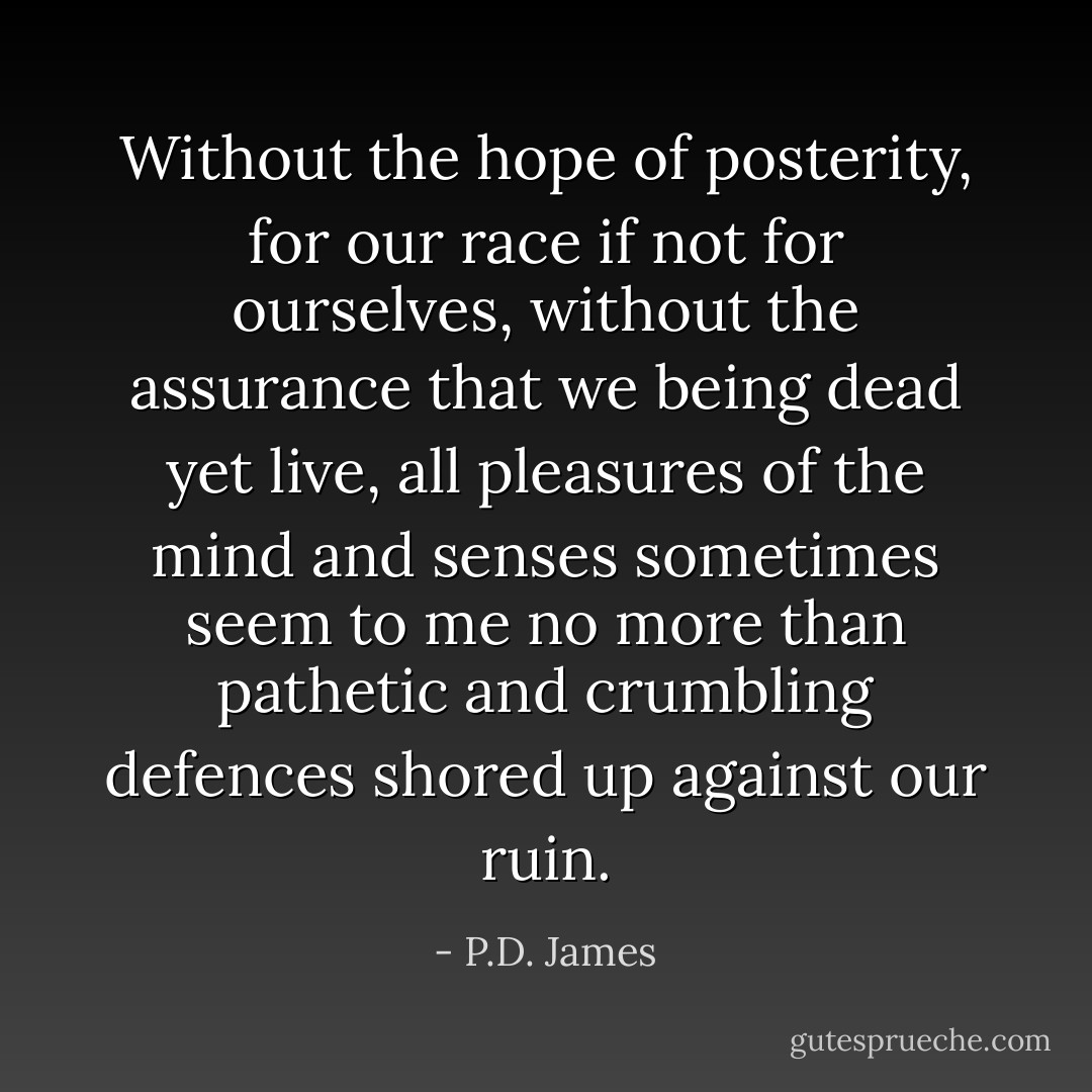 Without the hope of posterity, for our race if not for ourselves, without the assurance that we being dead yet live, all pleasures of the mind and senses sometimes seem to me no more than pathetic and crumbling defences shored up against our ruin. - P.D. James