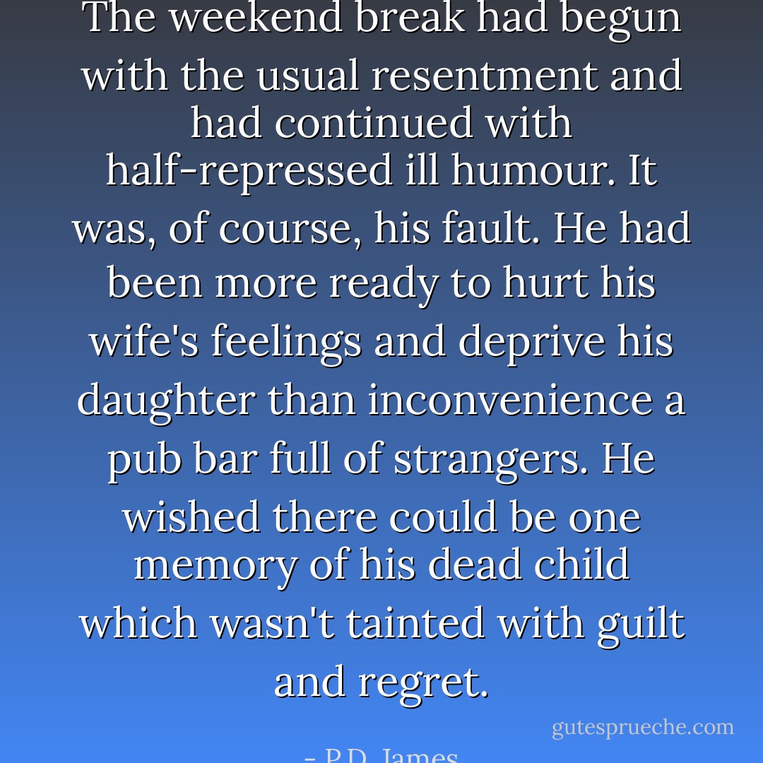 The weekend break had begun with the usual resentment and had continued with half-repressed ill humour. It was, of course, his fault. He had been more ready to hurt his wife's feelings and deprive his daughter than inconvenience a pub bar full of strangers. He wished there could be one memory of his dead child which wasn't tainted with guilt and regret. - P.D. James