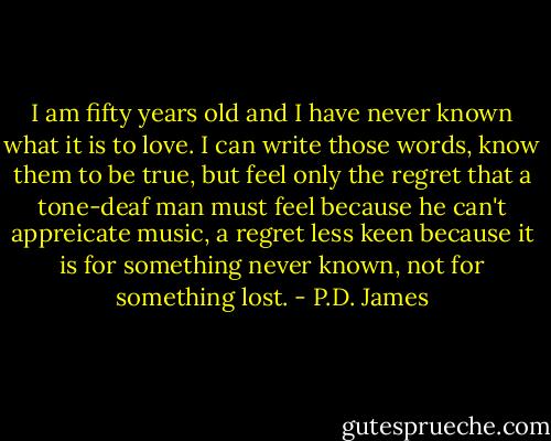 I am fifty years old and I have never known what it is to love. I can write those words, know them to be true, but feel only the regret that a tone-deaf man must feel because he can't appreicate music, a regret less keen because it is for something never known, not for something lost. - P.D. James