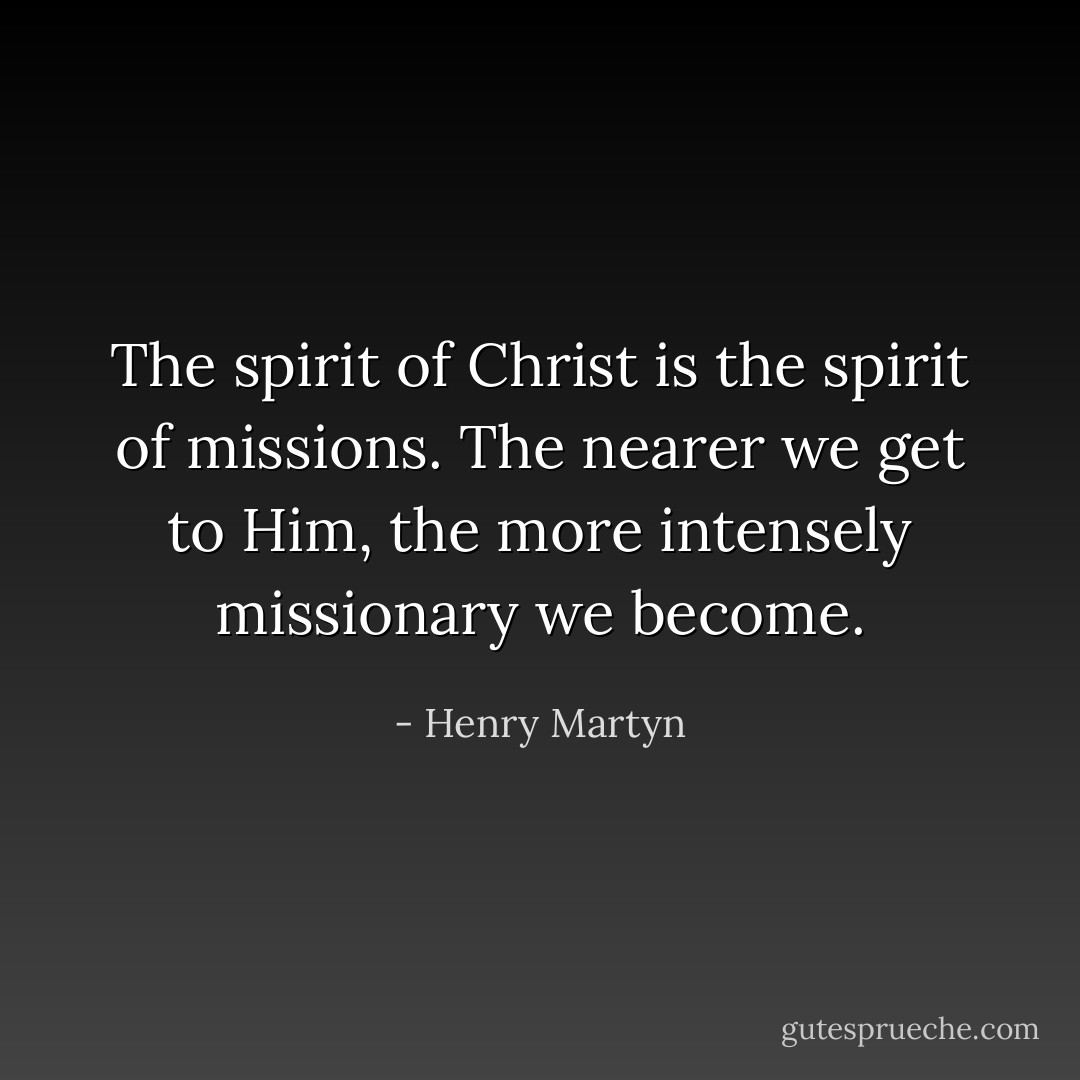 The spirit of Christ is the spirit of missions. The nearer we get to Him, the more intensely missionary we become. - Henry Martyn