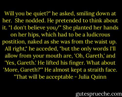 Will you be quiet?" he asked, smiling down at her. <br />She nodded.<br />He pretended to think about it. "I don't believe you/"<br />She planted her hands on her hips, which had to be a ludicrous postition, naked as she was from the waist up. <br />All right," he acceded, "but the only words I'll allow from your mouth are, 'Oh, Gareth,' and 'Yes, Gareth.'<br />He lifted his finger.<br />What about 'More, Gareth?'"<br />He almost kept a straith face. "That will be acceptable - Julia Quinn