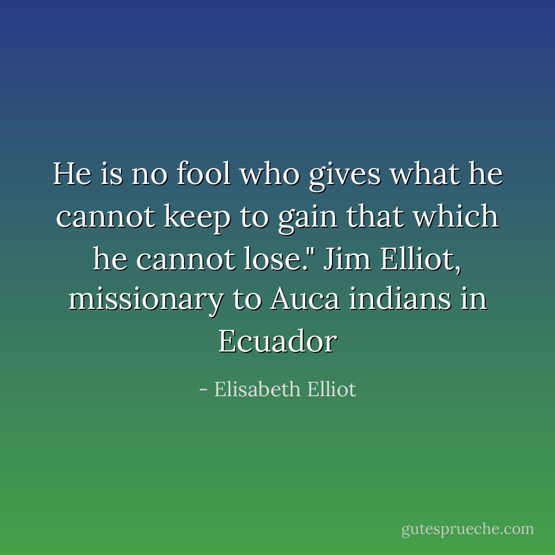He is no fool who gives what he cannot keep to gain that which he cannot lose." Jim Elliot, missionary to Auca indians in Ecuador - Elisabeth Elliot