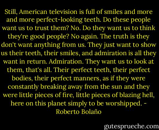 Still, American television is full of smiles and more and more perfect-looking teeth. Do these people want us to trust them? No. Do they want us to think they're good people? No again. The truth is they don't want anything from us. They just want to show us their teeth, their smiles, and admiration is all they want in return. Admiration. They want us to look at them, that's all. Their perfect teeth, their perfect bodies, their perfect manners, as if they were constantly breaking away from the sun and they were little pieces of fire, little pieces of blazing hell, here on this planet simply to be worshipped. - Roberto Bolaño