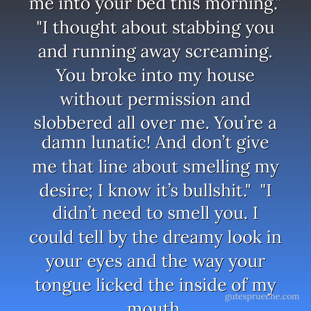 You thought about dragging me into your bed this morning.”<br />"I thought about stabbing you and running away screaming. You broke into my house without permission and slobbered all over me. You’re a damn lunatic! And don’t give me that line about smelling my desire; I know it’s bullshit." <br />"I didn’t need to smell you. I could tell by the dreamy look in your eyes and the way your tongue licked the inside of my mouth. - Ilona Andrews