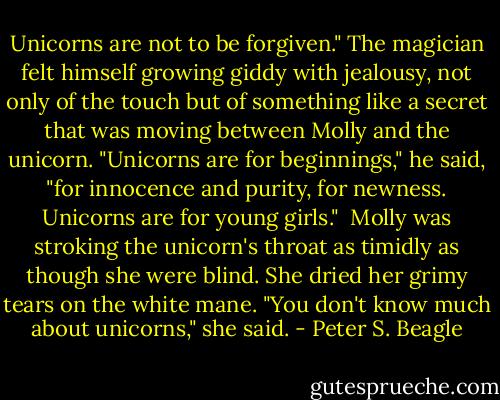 Unicorns are not to be forgiven." The magician felt himself growing giddy with jealousy, not only of the touch but of something like a secret that was moving between Molly and the unicorn. "Unicorns are for beginnings," he said, "for innocence and purity, for newness. Unicorns are for young girls."<br /><br />Molly was stroking the unicorn's throat as timidly as though she were blind. She dried her grimy tears on the white mane. "You don't know much about unicorns," she said. - Peter S. Beagle