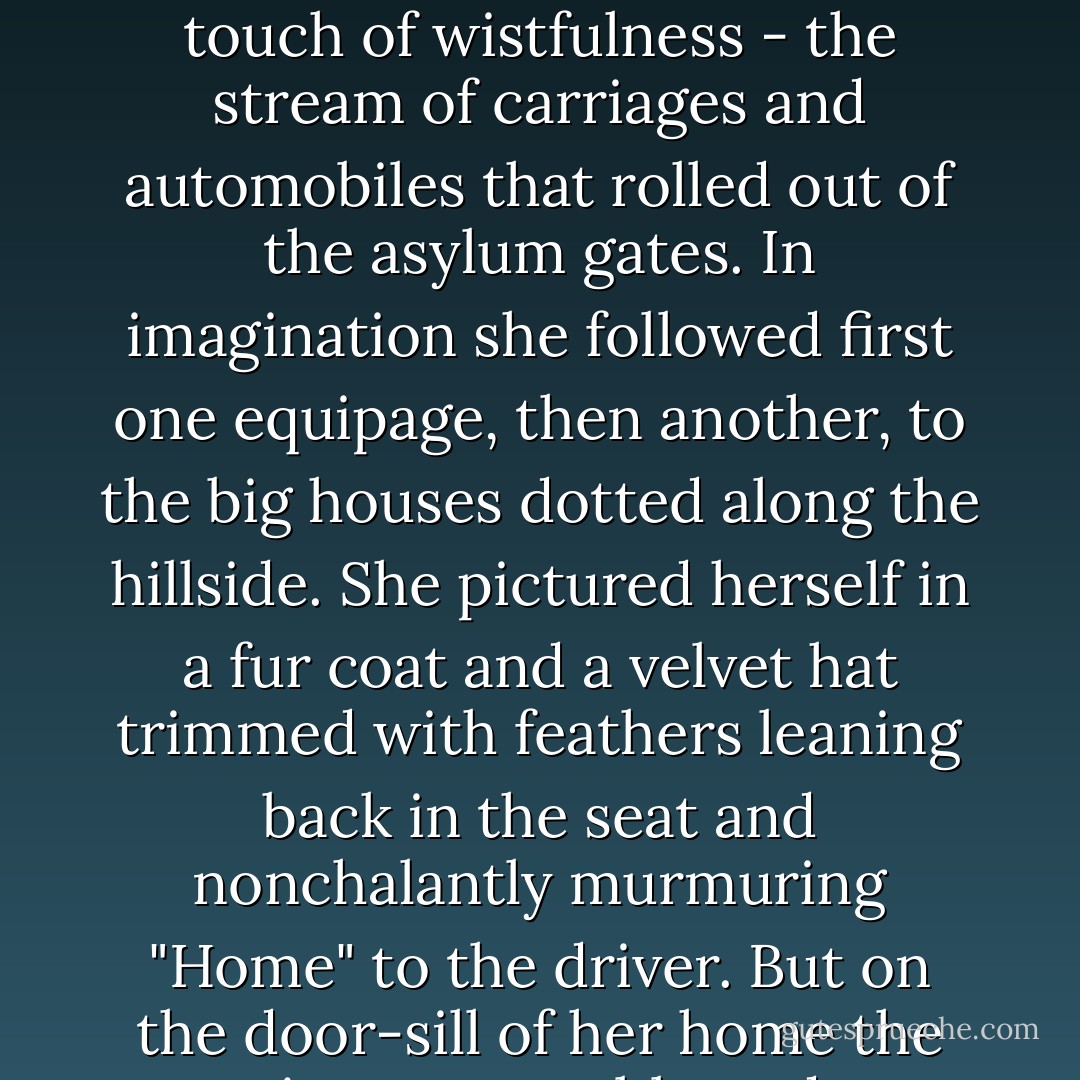 Jerusha leaned forward watching with curiosity - and a touch of wistfulness - the stream of carriages and automobiles that rolled out of the asylum gates. In imagination she followed first one equipage, then another, to the big houses dotted along the hillside. She pictured herself in a fur coat and a velvet hat trimmed with feathers leaning back in the seat and nonchalantly murmuring "Home" to the driver. But on the door-sill of her home the picture grew blurred. - Jean Webster