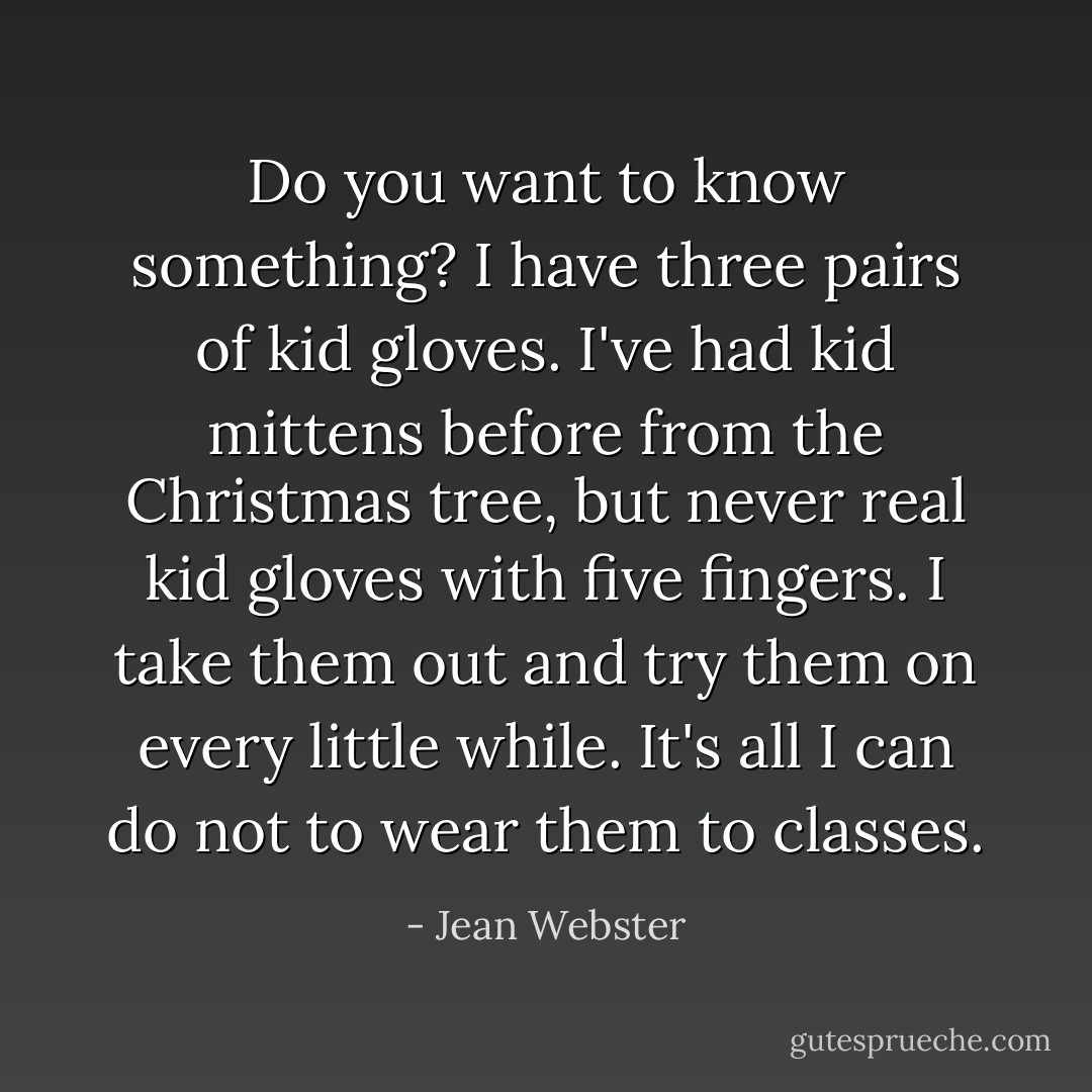 Do you want to know something? I have three pairs of kid gloves. I've had kid mittens before from the Christmas tree, but never real kid gloves with five fingers. I take them out and try them on every little while. It's all I can do not to wear them to classes. - Jean Webster