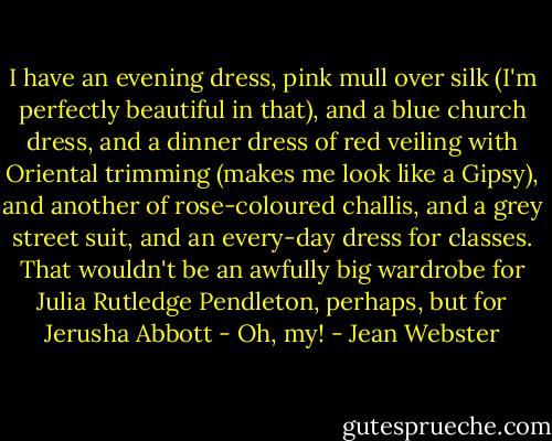I have an evening dress, pink mull over silk (I'm perfectly beautiful in that), and a blue church dress, and a dinner dress of red veiling with Oriental trimming (makes me look like a Gipsy), and another of rose-coloured challis, and a grey street suit, and an every-day dress for classes. That wouldn't be an awfully big wardrobe for Julia Rutledge Pendleton, perhaps, but for Jerusha Abbott - Oh, my! - Jean Webster