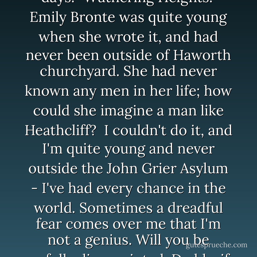 What do you think is my favourite book? Just now, I mean; I change every three days. "Wuthering Heights." Emily Bronte was quite young when she wrote it, and had never been outside of Haworth churchyard. She had never known any men in her life; how <em>could</em> she imagine a man like Heathcliff?<br /><br />I couldn't do it, and I'm quite young and never outside the John Grier Asylum - I've had every chance in the world. Sometimes a dreadful fear comes over me that I'm not a genius. Will you be awfully disappointed, Daddy, if I don't turn out to be a great author? - Jean Webster