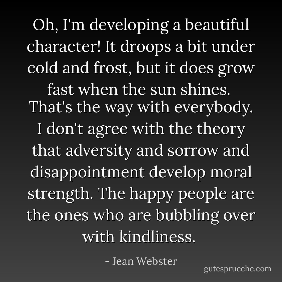 Oh, I'm developing a beautiful character! It droops a bit under cold and frost, but it does grow fast when the sun shines.<br /><br />That's the way with everybody. I don't agree with the theory that adversity and sorrow and disappointment develop moral strength. The happy people are the ones who are bubbling over with kindliness.  - Jean Webster