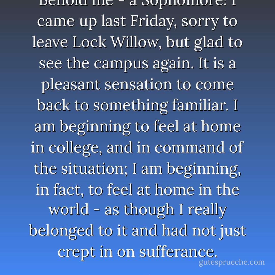 Behold me - a Sophomore! I came up last Friday, sorry to leave Lock Willow, but glad to see the campus again. It <em>is</em> a pleasant sensation to come back to something familiar. I am beginning to feel at home in college, and in command of the situation; I am beginning, in fact, to feel at home in the world - as though I really belonged to it and had not just crept in on sufferance. - Jean Webster