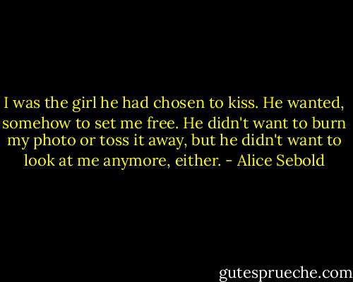 I was the girl he had chosen to kiss. He wanted, somehow to set me free. He didn't want to burn my photo or toss it away, but he didn't want to look at me anymore, either. - Alice Sebold