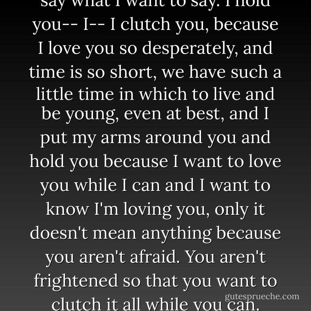 And I can't say it now. I can't say what I want to say. I hold you-- I-- I clutch you, because I love you so desperately, and time is so short, we have such a little time in which to live and be young, even at best, and I put my arms around you and hold you because I want to love you while I can and I want to know I'm loving you, only it doesn't mean anything because you aren't afraid. You aren't frightened so that you want to clutch it all while you can. - Madeleine L'Engle