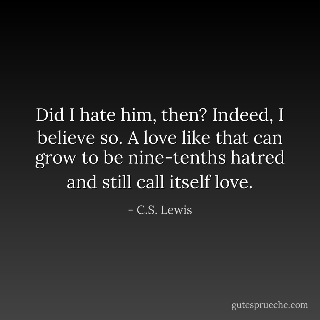 Did I hate him, then? Indeed, I believe so. A love like that can grow to be nine-tenths hatred and still call itself love. - C.S. Lewis