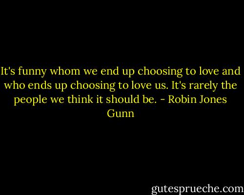 It's funny whom we end up choosing to love and who ends up choosing to love us. It's rarely the people we think it should be. - Robin Jones Gunn