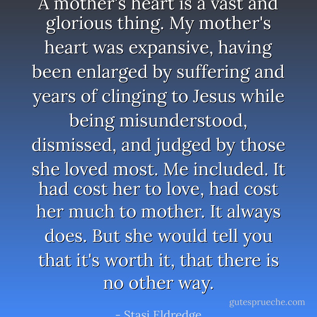 A mother's heart is a vast and glorious thing. My mother's heart was expansive, having been enlarged by suffering and years of clinging to Jesus while being misunderstood, dismissed, and judged by those she loved most. Me included. It had cost her to love, had cost her much to mother. It always does. But she would tell you that it's worth it, that there is no other way. - Stasi Eldredge