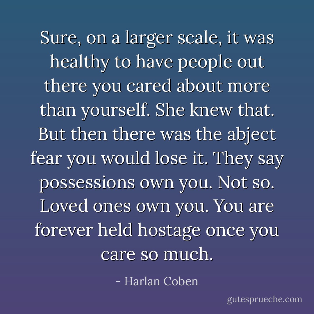Sure, on a larger scale, it was healthy to have people out there you cared about more than yourself. She knew that. But then there was the abject fear you would lose it. They say possessions own you. Not so. Loved ones own you. You are forever held hostage once you care so much. - Harlan Coben