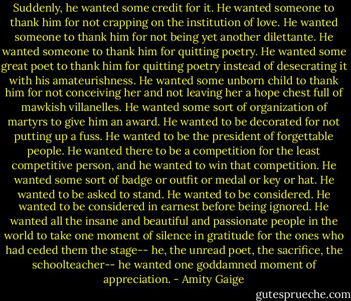 Suddenly, he wanted some credit for it. He wanted someone to thank him for not crapping on the institution of love. He wanted someone to thank him for not being yet another dilettante. He wanted someone to thank him for quitting poetry. He wanted some great poet to thank him for quitting poetry instead of desecrating it with his amateurishness. He wanted some unborn child to thank him for not conceiving her and not leaving her a hope chest full of mawkish villanelles. He wanted some sort of organization of martyrs to give him an award. He wanted to be decorated for not putting up a fuss. He wanted to be the president of forgettable people. He wanted there to be a competition for the least competitive person, and he wanted to win that competition. He wanted some sort of badge or outfit or medal or key or hat. He wanted to be asked to stand. He wanted to be considered. He wanted to be considered in earnest before being ignored. He wanted all the insane and beautiful and passionate people in the world to take one moment of silence in gratitude for the ones who had ceded them the stage-- he, the unread poet, the sacrifice, the schoolteacher-- he wanted one goddamned moment of appreciation. - Amity Gaige
