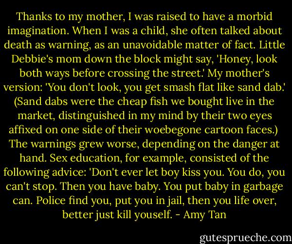 Thanks to my mother, I was raised to have a morbid imagination. When I was a child, she often talked about death as warning, as an unavoidable matter of fact. Little Debbie's mom down the block might say, 'Honey, look both ways before crossing the street.' My mother's version: 'You don't look, you get smash flat like sand dab.' (Sand dabs were the cheap fish we bought live in the market, distinguished in my mind by their two eyes affixed on one side of their woebegone cartoon faces.)<br /><br />The warnings grew worse, depending on the danger at hand. Sex education, for example, consisted of the following advice: 'Don't ever let boy kiss you. You do, you can't stop. Then you have baby. You put baby in garbage can. Police find you, put you in jail, then you life over, better just kill youself. - Amy Tan