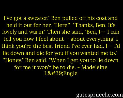 I've got a sweater." Ben pulled off his coat and held it out for her. "Here."<br /><br />"Thanks, Ben. It's lovely and warm." Then she said, "Ben, I-- I can tell you how I feel about-- about everything. I think you're the best friend I've ever had. I-- I'd lie down and die for you if you wanted me to."<br /><br />"Honey," Ben said. "When I get you to lie down for me it won't be to die. - Madeleine L'Engle