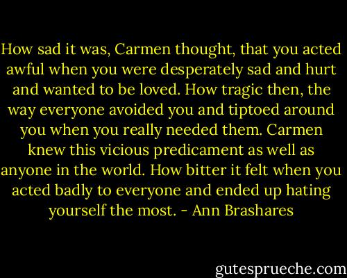 How sad it was, Carmen thought, that you acted awful when you were desperately sad and hurt and wanted to be loved. How tragic then, the way everyone avoided you and tiptoed around you when you really needed them. Carmen knew this vicious predicament as well as anyone in the world. How bitter it felt when you acted badly to everyone and ended up hating yourself the most. - Ann Brashares