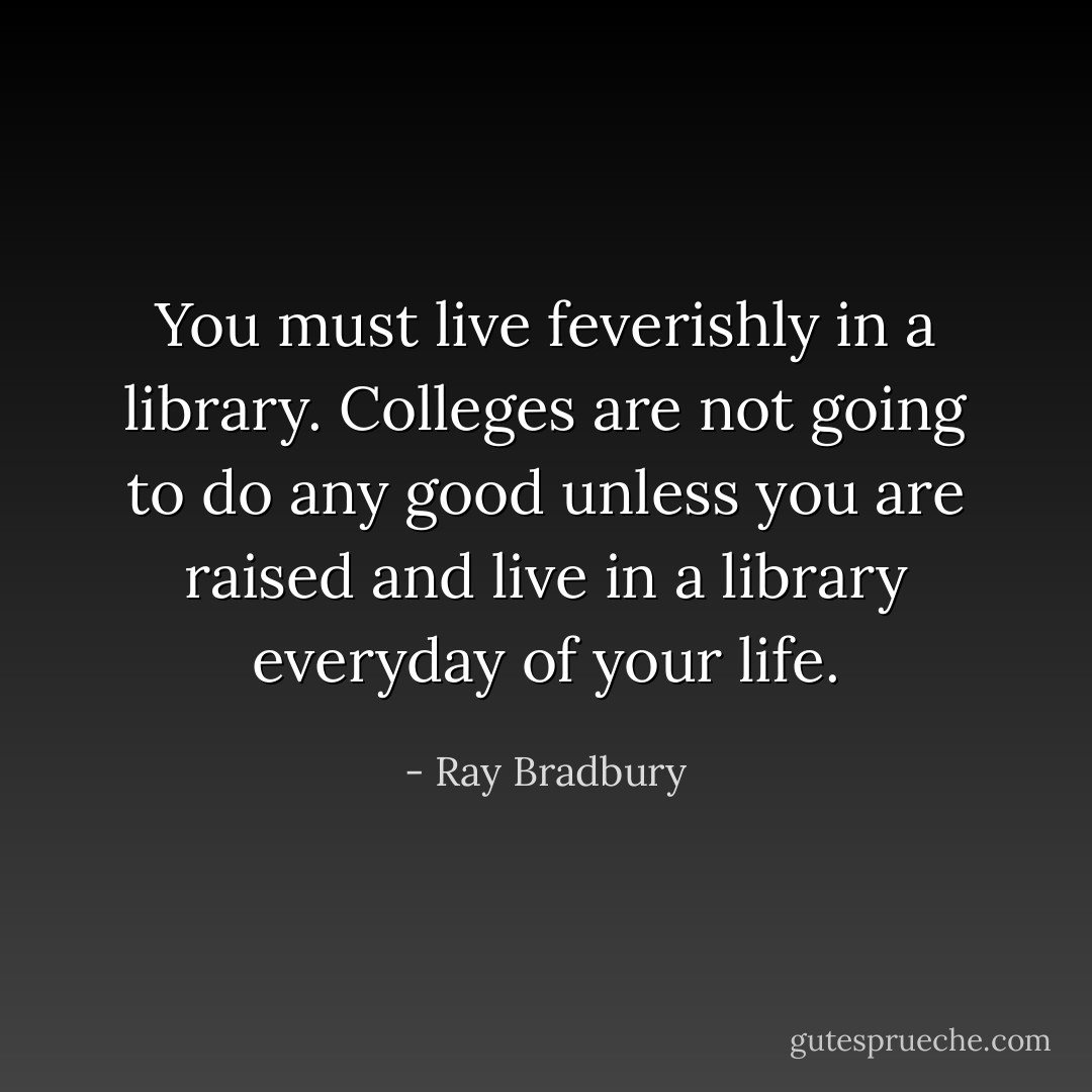 You must live feverishly in a library. Colleges are not going to do any good unless you are raised and live in a library everyday of your life. - Ray Bradbury