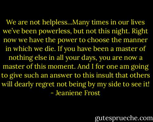 We are not helpless...Many times in our lives we’ve been powerless, but not this night. Right now we have the power to choose the manner in which we die. If you have been a master of nothing else in all your days, you are now a master of this moment. And I for one am going to give such an answer to this insult that others will dearly regret not being by my side to see it! - Jeaniene Frost