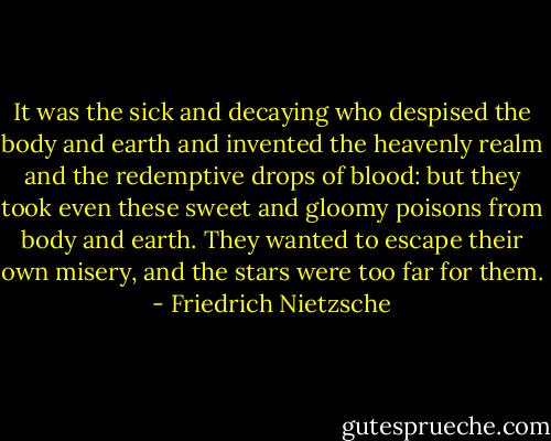 It was the sick and decaying who despised the body and earth and invented the heavenly realm and the redemptive drops of blood: but they took even these sweet and gloomy poisons from body and earth. They wanted to escape their own misery, and the stars were too far for them. - Friedrich Nietzsche