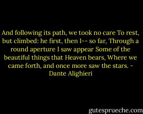 And following its path, we took no care<br />To rest, but climbed: he first, then I-- so far,<br />Through a round aperture I saw appear<br />Some of the beautiful things that Heaven bears,<br />Where we came forth, and once more saw the stars. - Dante Alighieri