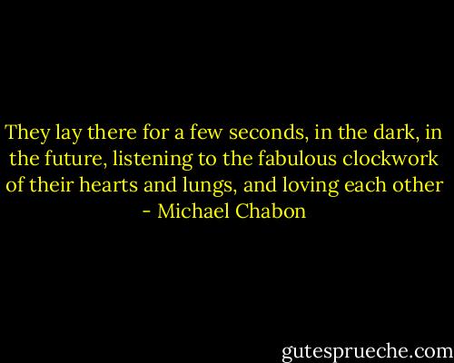 They lay there for a few seconds, in the dark, in the future, listening to the fabulous clockwork of their hearts and lungs, and loving each other - Michael Chabon