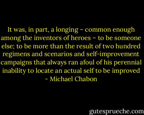 It was, in part, a longing – common enough among the inventors of heroes – to be someone else; to be more than the result of two hundred regimens and scenarios and self-improvement campaigns that always ran afoul of his perennial inability to locate an actual self to be improved - Michael Chabon