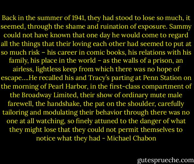 Back in the summer of 1941, they had stood to lose so much, it seemed, through the shame and ruination of exposure. Sammy could not have known that one day he would come to regard all the things that their loving each other had seemed to put at so much risk – his career in comic books, his relations with his family, his place in the world – as the walls of a prison, an airless, lightless keep from which there was no hope of escape….He recalled his and Tracy’s parting at Penn Station on the morning of Pearl Harbor, in the first-class compartment of the Broadway Limited, their show of ordinary mute male farewell, the handshake, the pat on the shoulder, carefully tailoring and modulating their behavior through there was no one at all watching, so finely attuned to the danger of what they might lose that they could not permit themselves to notice what they had - Michael Chabon