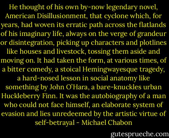 He thought of his own by-now legendary novel, American Disillusionment, that cyclone which, for years, had woven its erratic path across the flatlands of his imaginary life, always on the verge of grandeur or disintegration, picking up characters and plotlines like houses and livestock, tossing them aside and moving on. It had taken the form, at various times, of a bitter comedy, a stoical Hemingwayesque tragedy, a hard-nosed lesson in social anatomy like something by John O’Hara, a bare-knuckles urban Huckleberry Finn. It was the autobiography of a man who could not face himself, an elaborate system of evasion and lies unredeemed by the artistic virtue of self-betrayal - Michael Chabon