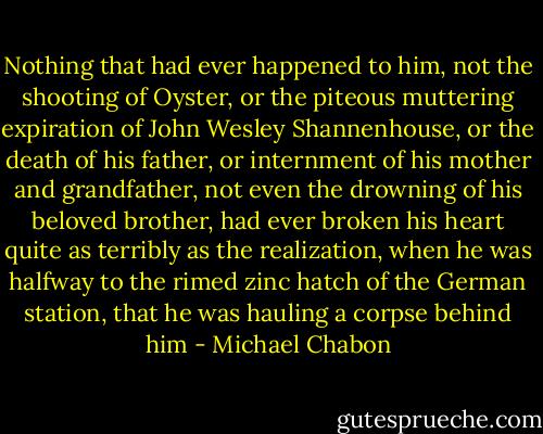 Nothing that had ever happened to him, not the shooting of Oyster, or the piteous muttering expiration of John Wesley Shannenhouse, or the death of his father, or internment of his mother and grandfather, not even the drowning of his beloved brother, had ever broken his heart quite as terribly as the realization, when he was halfway to the rimed zinc hatch of the German station, that he was hauling a corpse behind him - Michael Chabon