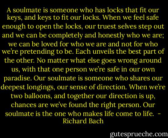 A soulmate is someone who has locks that fit our keys, and keys to fit our locks. When we feel safe enough to open the locks, our truest selves step out and we can be completely and honestly who we are; we can be loved for who we are and not for who we’re pretending to be. Each unveils the best part of the other. No matter what else goes wrong around us, with that one person we’re safe in our own paradise. Our soulmate is someone who shares our deepest longings, our sense of direction. When we’re two balloons, and together our direction is up, chances are we’ve found the right person. Our soulmate is the one who makes life come to life.  - Richard Bach