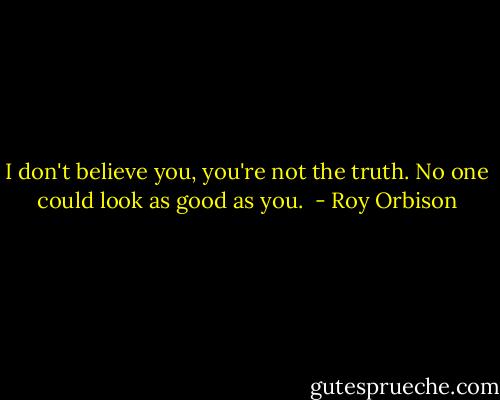 I don't believe you, you're not the truth. No one could look as good as you.  - Roy Orbison