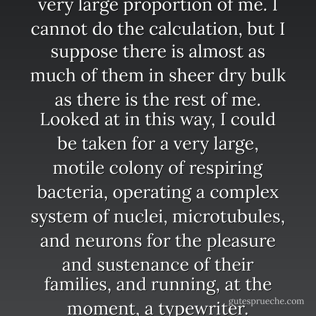 My mitochondria comprise a very large proportion of me. I cannot do the calculation, but I suppose there is almost as much of them in sheer dry bulk as there is the rest of me. Looked at in this way, I could be taken for a very large, motile colony of respiring bacteria, operating a complex system of nuclei, microtubules, and neurons for the pleasure and sustenance of their families, and running, at the moment, a typewriter. - Lewis Thomas